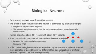 Biological Neurons
• Each neuron receives input from other neurons
• The effect of each input line on the neuron is controlled by a synaptic weight
• Weight can be positive or negative
• The synaptic weights adapt so that the entire network learns to perform useful
computations
• Human brain has about 10^11 each with about 10^4 weights
• Brain cortex looks the same all over and can become specialized
• Provides for rapid parallel computation
• Similar to FPGA
• In fact, even a single neuron is not explained by neuroscience. In fact it is much
more complex or possibly entirely different than our conception of artificial
neurons. Upshot: Use this analogy loosely.
 