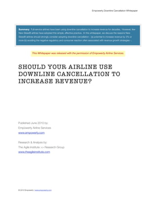 Empowerty Downline Cancellation Whitepaper




Summary: Full-service airlines have been using downline cancellation to increase revenue for decades. However, few
New Skies® airlines have adopted this simple, effective practice. In this whitepaper, we discuss the reasons New
Skies® airlines should strongly consider adopting downline cancellation - (a) potential to increase revenue by 3% or
more (b) avoiding the negative regulatory and consumer reaction often associated with revenue growth strategies -.




              This Whitepaper was released with the permission of Empowerty Airline Services.




SHOULD YOUR AIRLINE USE
DOWNLINE CANCELLATION TO
INCREASE REVENUE?




Published June 2010 by:
Empowerty Airline Services
www.empowerty.com


Research & Analysis by:
The Agile Institute >> Research Group
www.theagileinstitute.com




© 2010 Empowerty | www.empowerty.com
 