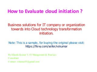 How to Evaluate cloud initiation ?
Business solutions for IT company or organization
towards into Cloud technology transformation
initiation.
Note: This is a sample, for buying the original please visit:
https://flevy.com/seller/vskumar
By Shanthi Kumar V, IT Management & Practices
Consultant
Contact: vskumar35@gmail.com
 
