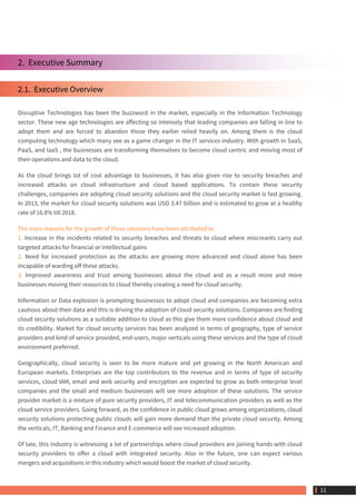 2.  Executive Summary
2.1.  Executive Overview
Disruptive Technologies has been the buzzword in the market, especially in the Information Technology
sector. These new age technologies are affecting so intensely that leading companies are falling in line to
adopt them and are forced to abandon those they earlier relied heavily on. Among them is the cloud
computing technology which many see as a game changer in the IT services industry. With growth in SaaS,
PaaS, and IaaS , the businesses are transforming themselves to become cloud centric and moving most of
their operations and data to the cloud.
As the cloud brings lot of cost advantage to businesses, it has also given rise to security breaches and
increased attacks on cloud infrastructure and cloud based applications. To contain these security
challenges, companies are adopting cloud security solutions and the cloud security market is fast growing.
In 2013, the market for cloud security solutions was USD 3.47 billion and is estimated to grow at a healthy
rate of 16.8% till 2018.
The main reasons for the growth of these solutions have been attributed to
1. Increase in the incidents related to security breaches and threats to cloud where miscreants carry out
targeted attacks for financial or intellectual gains
2. Need for increased protection as the attacks are growing more advanced and cloud alone has been
incapable of warding off these attacks.
3. Improved awareness and trust among businesses about the cloud and as a result more and more
businesses moving their resources to cloud thereby creating a need for cloud security.
Information or Data explosion is prompting businesses to adopt cloud and companies are becoming extra
cautious about their data and this is driving the adoption of cloud security solutions. Companies are finding
cloud security solutions as a suitable addition to cloud as this give them more confidence about cloud and
its credibility. Market for cloud security services has been analyzed in terms of geography, type of service
providers and kind of service provided, end-users, major verticals using these services and the type of cloud
environment preferred.
Geographically, cloud security is seen to be more mature and yet growing in the North American and
European markets. Enterprises are the top contributors to the revenue and in terms of type of security
services, cloud IAM, email and web security and encryption are expected to grow as both enterprise level
companies and the small and medium businesses will see more adoption of these solutions. The service
provider market is a mixture of pure security providers, IT and telecommunication providers as well as the
cloud service providers. Going forward, as the confidence in public cloud grows among organizations, cloud
security solutions protecting public clouds will gain more demand than the private cloud security. Among
the verticals, IT, Banking and Finance and E-commerce will see increased adoption.
Of late, this industry is witnessing a lot of partnerships where cloud providers are joining hands with cloud
security providers to offer a cloud with integrated security. Also in the future, one can expect various
mergers and acquisitions in this industry which would boost the market of cloud security.
 11
 