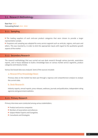 3.1.  Research Methodology
Base Year: 2013
Forecasting Period: 2014 - 2018
3.1.1.  Sampling
The leading suppliers of each end-user product categories that were chosen to provide a larger
representative sample.
Purposive unit sampling was adopted for every service segment such as verticals, regions, end-users and
others. This was resorted to, in order to elicit the appropriate inputs with regard to the qualitative growth
aspects of the market.
3.1.2.  Secondary Research
The research methodology that was carried out was desk research through various journals, association
reports, and in house database to build a knowledge base on various market service segments, product
categories and industry trends.
Various fact based data was analyzed. Some of the sources included:
a. ResearchFox Knowledge Base:
Previous data on the market has been put through a rigorous and comprehensive analysis to analyze
the current state.
b. Desk Research:
Industry reports, annual reports, press releases, webinars, journals and publication, independent rating
agencies and government statistics.
3.1.3.  Primary Research
Primary interviews were conducted among various stakeholders:
Product and service companies
Members of associations and alliances
Subject Matter Experts and Evangelists
Consultants and Strategists
 14
 