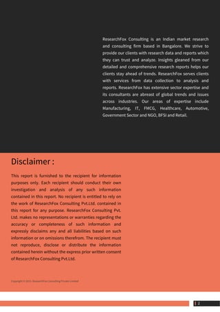 ResearchFox Consulting is an Indian market research
and consulting firm based in Bangalore. We strive to
provide our clients with research data and reports which
they can trust and analyze. Insights gleaned from our
detailed and comprehensive research reports helps our
clients stay ahead of trends. ResearchFox serves clients
with services from data collection to analysis and
reports. ResearchFox has extensive sector expertise and
its consultants are abreast of global trends and issues
across industries. Our areas of expertise include
Manufacturing, IT, FMCG, Healthcare, Automotive,
Government Sector and NGO, BFSI and Retail.
Disclaimer :
This report is furnished to the recipient for information
purposes only. Each recipient should conduct their own
investigation and analysis of any such information
contained in this report. No recipient is entitled to rely on
the work of ResearchFox Consulting Pvt.Ltd. contained in
this report for any purpose. ResearchFox Consulting Pvt.
Ltd. makes no representations or warranties regarding the
accuracy or completeness of such information and
expressly disclaims any and all liabilities based on such
information or on omissions therefrom. The recipient must
not reproduce, disclose or distribute the information
contained herein without the express prior written consent
of ResearchFox Consulting Pvt.Ltd.
Copyright © 2015. ResearchFox Consulting Private Limited
 2
 