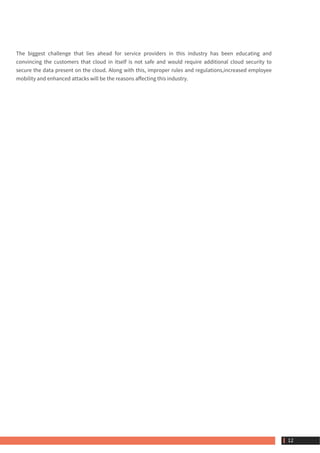 The biggest challenge that lies ahead for service providers in this industry has been educating and
convincing the customers that cloud in itself is not safe and would require additional cloud security to
secure the data present on the cloud. Along with this, improper rules and regulations,increased employee
mobility and enhanced attacks will be the reasons affecting this industry.
 12
 