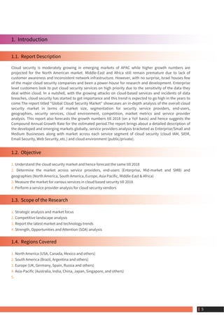 1.  Introduction
1.1.  Report Description
Cloud security is moderately growing in emerging markets of APAC while higher growth numbers are
projected for the North American market. Middle-East and Africa still remain premature due to lack of
customer awareness and inconsistent network infrastructure. However, with no surprise, Israel houses few
of the major cloud security companies and been a power-house for research and development. Enterprise
level customers look to put cloud security services on high priority due to the sensitivity of the data they
deal within cloud. In a nutshell, with the growing attacks on cloud-based services and incidents of data
breaches, cloud security has started to get importance and this trend is expected to go high in the years to
come.The report titled "Global Cloud Security Market" showcases an in-depth analysis of the overall cloud
security market in terms of market size, segmentation for security service providers, end-users,
geographies, security services, cloud environment, competition, market metrics and service provider
analysis. This report also forecasts the growth numbers till 2018 (on a YoY basis) and hence suggests the
Compound Annual Growth Rate for the estimated period.The report brings about a detailed description of
the developed and emerging markets globally, service providers analysis bracketed as Enterprise/Small and
Medium Businesses along with market across each service segment of cloud security (cloud IAM, SIEM,
Email Security, Web Security, etc.) and cloud environment (public/private).
1.2.  Objective
1. Understand the cloud security market and hence forecast the same till 2018
2. Determine the market across service providers, end-users (Enterprise, Mid-market and SMB) and
geographies (North America, South America, Europe, Asia Pacific, Middle-East & Africa)
3. Measure the market for various services in cloud based security till 2018
4. Perform a service provider analysis for cloud security vendors
1.3.  Scope of the Research
1. Strategic analysis and market focus
2. Competitive landscape analysis
3. Report the latest market and technology trends
4. Strength, Opportunities and Attention (SOA) analysis
1.4.  Regions Covered
1. North America (USA, Canada, Mexico and others)
2. South America (Brazil, Argentina and others)
3. Europe (UK, Germany, Spain, Russia and others)
4. Asia-Pacific (Australia, India, China, Japan, Singapore, and others)
5.
 5
 