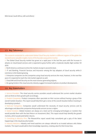 MEA (Israel, South Africa, UAE and others)
1.5.  Key Takeaways
The research conducted to understand Global Cloud Security market in different regions of the globe has
revealed some valuable insights. Some of the key take away points involve:
1. The Global Cloud Security market has grown at a rapid pace in the last few years with the increase in
attacks on cloud-based services and is expected to grow further with a moderate double digit number till
2018.
2. North America continues to drive the market, Europe is second to best.
3. IT and Banking, Financial Services and Insurance among the top adopters of cloud security while E-
commerce is the fastest growing.
4. Enterprise companies are the companies using cloud security services the most, however, in the next few
years it is expected to reach the mid-market segment as well.
5. Cloud IAM and Email Security are the most revenue generating engines.
6. On-going trends in the cloud security industry suggest increased emphasis on product development.
1.6.  Key Stakeholders
1. Service Providers: The cloud security service providers would understand the current market situation
and can think on their growth path accordingly.
2. Product Companies: Product companies often speculate on their success without having a grasp of the
overall market situation. This report would help them get a sense of the overall situation before investing in
developing a product.
3. End-user Companies: Companies would understand the necessity of cloud security services and its
advantages and about the companies that provide services across a region.
4. Global Investors: Global investors are always on a look out for emerging technologies or markets that
would provide them with the best Return on Investment (RoI). This report would help identify the growth
markets, which would yield better returns.
5. Consulting & Advisory firm: The ResearchFox report would help consultants get a grip of the latest
happenings in the cloud security market.
6. Industry Watchers: Industry and trend watchers are always referred to as trusted advisors who follow
markets. The report would add to their knowledge repository, creating value for their know-how.
 6
 