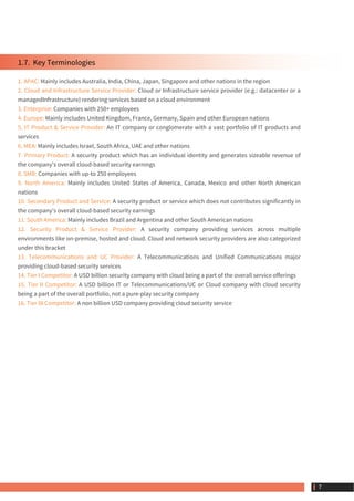 1.7.  Key Terminologies
1. APAC: Mainly includes Australia, India, China, Japan, Singapore and other nations in the region
2. Cloud and Infrastructure Service Provider: Cloud or Infrastructure service provider (e.g.: datacenter or a
managedInfrastructure) rendering services based on a cloud environment
3. Enterprise: Companies with 250+ employees
4. Europe: Mainly includes United Kingdom, France, Germany, Spain and other European nations
5. IT Product & Service Provider: An IT company or conglomerate with a vast portfolio of IT products and
services
6. MEA: Mainly includes Israel, South Africa, UAE and other nations
7. Primary Product: A security product which has an individual identity and generates sizeable revenue of
the company's overall cloud-based security earnings
8. SMB: Companies with up-to 250 employees
9. North America: Mainly includes United States of America, Canada, Mexico and other North American
nations
10. Secondary Product and Service: A security product or service which does not contributes significantly in
the company's overall cloud-based security earnings
11. South America: Mainly includes Brazil and Argentina and other South American nations
12. Security Product & Service Provider: A security company providing services across multiple
environments like on-premise, hosted and cloud. Cloud and network security providers are also categorized
under this bracket
13. Telecommunications and UC Provider: A Telecommunications and Unified Communications major
providing cloud-based security services
14. Tier I Competitor: A USD billion security company with cloud being a part of the overall service offerings
15. Tier II Competitor: A USD billion IT or Telecommunications/UC or Cloud company with cloud security
being a part of the overall portfolio, not a pure-play security company
16. Tier III Competitor: A non billion USD company providing cloud security service
 7
 