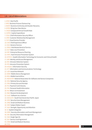 1.8.  List of Abbreviations
1. APAC: Asia Pacific
2. BPO: Business Process Outsourcing
3. BCDR: Business Continuity and Disaster Recovery
4. BYOD: Bring Your Own Device
5. CAGR: Compound Annual Growth Rate
6. CAPEX: Capital Expenditure
7. CISO: Chief Information Security Officer
8. CRM: Customer Relationship Management
9. CSP: Cloud Service Provider
10. CXO: Chief Experience Officer
11. DoS: Denial of Service
12. DDoS: Distributed Denial of Service
13. DLP: Data Loss Prevention
14. ERP: Enterprise Resource Planning
15. HIPS: Host Intrusion Prevention System
16. HITECH: Health Information Technology for Economic and Clinical Health
17. IAM: Identity and Access Management
18. IDS: Intrusion Detection System
19. IPS: Intrusion Prevention System
20. InfoSec: Information Security
21. ICT: Information and Communications Technology
22. LAN: Local Area Network
23. MDM: Mobile Device Management
24. MEA: Middle East & Africa
25. NASSCOM: National Association for Software and Service Companies
26. NSA: National Security Agency
27. PAN: Primary Account Number
28. PCI: Payment Card Industry
29. PHI: Personal Health Information
30. RoI: Return on Investment
31. R&D: Research & Development
32. SaaS: Software-as-a-Service
33. SEA & APJ: South East Asia & Asia Pacific Japan
34. SEM: Security Event Management
35. SMB: Small and Medium Business
36. SME: Subject Matter Expert
37. SOA: Strength, Opportunity and Attention
38. SI: System Integrator
39. SIEM: Security Information and Event Management
40. SIM: Security Information Management
41. SSO: Single Sign On
42. SLA: Service Level Agreement
43. SMB: Small and Medium Business
44. TCO:
 8
 
