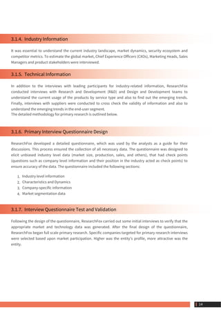 3.1.4.  Industry Information
It was essential to understand the current industry landscape, market dynamics, security ecosystem and
competitor metrics. To estimate the global market, Chief Experience Officers (CXOs), Marketing Heads, Sales
Managers and product stakeholders were interviewed.
3.1.5.  Technical Information
In addition to the interviews with leading participants for industry-related information, ResearchFox
conducted interviews with Research and Development (R&D) and Design and Development teams to
understand the current usage of the products by service type and also to find out the emerging trends.
Finally, interviews with suppliers were conducted to cross check the validity of information and also to
understand the emerging trends in the end-user segment.
The detailed methodology for primary research is outlined below.
3.1.6.  Primary Interview Questionnaire Design
ResearchFox developed a detailed questionnaire, which was used by the analysts as a guide for their
discussions. This process ensured the collection of all necessary data. The questionnaire was designed to
elicit unbiased industry level data (market size, production, sales, and others), that had check points
(questions such as company level information and their position in the industry acted as check points) to
ensure accuracy of the data. The questionnaire included the following sections:
1. Industry level information
2. Characteristics and Dynamics
3. Company-specific information
4. Market segmentation data
3.1.7.  Interview Questionnaire Test and Validation
Following the design of the questionnaire, ResearchFox carried out some initial interviews to verify that the
appropriate market and technology data was generated. After the final design of the questionnaire,
ResearchFox began full scale primary research. Specific companies targeted for primary research interviews
were selected based upon market participation. Higher was the entity's profile, more attractive was the
entity.
 14
 