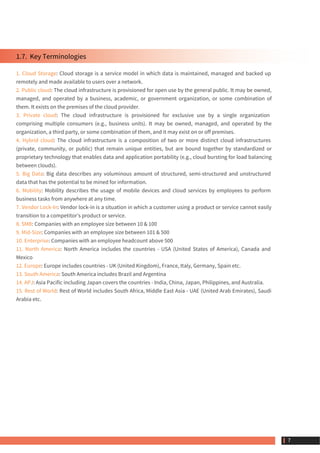 1.7.  Key Terminologies
1. Cloud Storage: Cloud storage is a service model in which data is maintained, managed and backed up
remotely and made available to users over a network.
2. Public cloud: The cloud infrastructure is provisioned for open use by the general public. It may be owned,
managed, and operated by a business, academic, or government organization, or some combination of
them. It exists on the premises of the cloud provider.
3. Private cloud: The cloud infrastructure is provisioned for exclusive use by a single organization
comprising multiple consumers (e.g., business units). It may be owned, managed, and operated by the
organization, a third party, or some combination of them, and it may exist on or off premises.
4. Hybrid cloud: The cloud infrastructure is a composition of two or more distinct cloud infrastructures
(private, community, or public) that remain unique entities, but are bound together by standardized or
proprietary technology that enables data and application portability (e.g., cloud bursting for load balancing
between clouds).
5. Big Data: Big data describes any voluminous amount of structured, semi-structured and unstructured
data that has the potential to be mined for information.
6. Mobility: Mobility describes the usage of mobile devices and cloud services by employees to perform
business tasks from anywhere at any time.
7. Vendor Lock-In: Vendor lock-in is a situation in which a customer using a product or service cannot easily
transition to a competitor's product or service.
8. SMB: Companies with an employee size between 10 & 100
9. Mid-Size: Companies with an employee size between 101 & 500
10. Enterprise: Companies with an employee headcount above 500
11. North America: North America includes the countries - USA (United States of America), Canada and
Mexico
12. Europe: Europe includes countries - UK (United Kingdom), France, Italy, Germany, Spain etc.
13. South America: South America includes Brazil and Argentina
14. APJ: Asia Pacific including Japan covers the countries - India, China, Japan, Philippines, and Australia.
15. Rest of World: Rest of World includes South Africa, Middle East Asia - UAE (United Arab Emirates), Saudi
Arabia etc.
 7
 