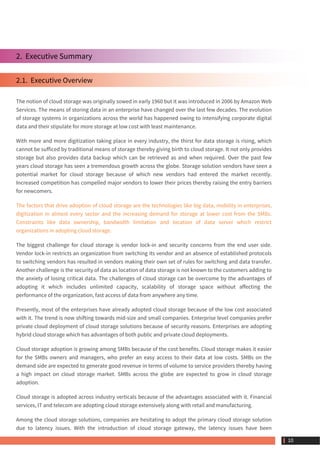 2.  Executive Summary
2.1.  Executive Overview
The notion of cloud storage was originally sowed in early 1960 but it was introduced in 2006 by Amazon Web
Services. The means of storing data in an enterprise have changed over the last few decades. The evolution
of storage systems in organizations across the world has happened owing to intensifying corporate digital
data and their stipulate for more storage at low cost with least maintenance.
With more and more digitization taking place in every industry, the thirst for data storage is rising, which
cannot be sufficed by traditional means of storage thereby giving birth to cloud storage. It not only provides
storage but also provides data backup which can be retrieved as and when required. Over the past few
years cloud storage has seen a tremendous growth across the globe. Storage solution vendors have seen a
potential market for cloud storage because of which new vendors had entered the market recently.
Increased competition has compelled major vendors to lower their prices thereby raising the entry barriers
for newcomers.
The factors that drive adoption of cloud storage are the technologies like big data, mobility in enterprises,
digitization in almost every sector and the increasing demand for storage at lower cost from the SMBs.
Constraints like data ownership, bandwidth limitation and location of data server which restrict
organizations in adopting cloud storage.
The biggest challenge for cloud storage is vendor lock-in and security concerns from the end user side.
Vendor lock-in restricts an organization from switching its vendor and an absence of established protocols
to switching vendors has resulted in vendors making their own set of rules for switching and data transfer.
Another challenge is the security of data as location of data storage is not known to the customers adding to
the anxiety of losing critical data. The challenges of cloud storage can be overcome by the advantages of
adopting it which includes unlimited capacity, scalability of storage space without affecting the
performance of the organization, fast access of data from anywhere any time.
Presently, most of the enterprises have already adopted cloud storage because of the low cost associated
with it. The trend is now shifting towards mid-size and small companies. Enterprise level companies prefer
private cloud deployment of cloud storage solutions because of security reasons. Enterprises are adopting
hybrid cloud storage which has advantages of both public and private cloud deployments.
Cloud storage adoption is growing among SMBs because of the cost benefits. Cloud storage makes it easier
for the SMBs owners and managers, who prefer an easy access to their data at low costs. SMBs on the
demand side are expected to generate good revenue in terms of volume to service providers thereby having
a high impact on cloud storage market. SMBs across the globe are expected to grow in cloud storage
adoption.
Cloud storage is adopted across industry verticals because of the advantages associated with it. Financial
services, IT and telecom are adopting cloud storage extensively along with retail and manufacturing.
Among the cloud storage solutions, companies are hesitating to adopt the primary cloud storage solution
due to latency issues. With the introduction of cloud storage gateway, the latency issues have been
 10
 
