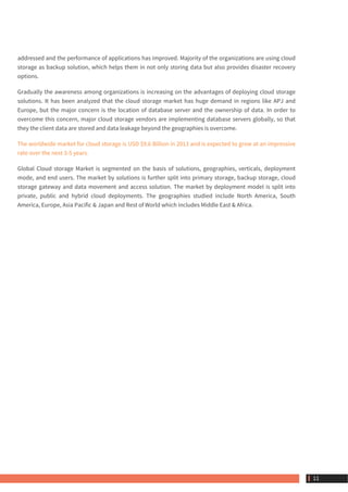 addressed and the performance of applications has improved. Majority of the organizations are using cloud
storage as backup solution, which helps them in not only storing data but also provides disaster recovery
options.
Gradually the awareness among organizations is increasing on the advantages of deploying cloud storage
solutions. It has been analyzed that the cloud storage market has huge demand in regions like APJ and
Europe, but the major concern is the location of database server and the ownership of data. In order to
overcome this concern, major cloud storage vendors are implementing database servers globally, so that
they the client data are stored and data leakage beyond the geographies is overcome.
The worldwide market for cloud storage is USD $9.6 Billion in 2013 and is expected to grow at an impressive
rate over the next 3-5 years.
Global Cloud storage Market is segmented on the basis of solutions, geographies, verticals, deployment
mode, and end users. The market by solutions is further split into primary storage, backup storage, cloud
storage gateway and data movement and access solution. The market by deployment model is split into
private, public and hybrid cloud deployments. The geographies studied include North America, South
America, Europe, Asia Pacific & Japan and Rest of World which includes Middle East & Africa.
 11
 