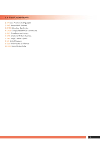 1.8.  List of Abbreviations
1. APJ: Asia Pacific including Japan
2. AWS: Amazon Web Services
3. BYOD: Bring Your Own Device
4. CAGR: Compounded Annual Growth Rate
5. GDP: Gross Domestic Product
6. SMB: Small and Medium Business
7. SME: Subject Matter Experts
8. UK: United Kingdom
9. USA: United States of America
10. USD: United States Dollar
 8
 