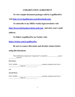 COHABITATION AGREEMENT
To view over 250 sample legal documents sold by
LegalDocsPro visit http://www.scribd.com/LegalDocsPro/documents
To subscribe to my FREE weekly legal newsletter visit
http://freeweeklylegalnewsletter.gr8.com/ and enter your e-mail
address. Be sure to remove all notices before using this document.
This Cohabitation Agreement (“Agreement”) is made this ______________ day of
__________ between:
First Party:
FULL NAME: ________________________________ currently residing in the City of
_______________, State of ________________.
and
Second Party:
FULL NAME: ________________________________ currently residing in the City of
_______________, State of ________________.
RECITALS
______________and _____________ (the “Parties”) declare that they are not married to
each other, but are living together, and by this Agreement intend to protect each other’s rights
pertaining to future services rendered, accumulated property and furnishings, and other matters
1
 