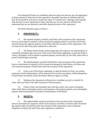 The parties acknowledge that __________has a dependent child from a previous
relationship, namely: _______________ born ___________.
The parties acknowledge that they have a child from their relationship together, namely:
_____________, born __________.
NOTE: If either of the two above paragraphs do not apply,
erase that paragraph.
The Parties have disclosed to the satisfaction of each other all assets and obligations that
each may have. This is evidenced in the lists of property and financial obligations attached to this
document as exhibits “A” and “B” and incorporated herein by reference.
Even though the Parties are cohabiting under the same roof and may give the appearance
of being married, or from time to time represent to the public that they are husband and wife,
they do not intend by such acts to acquire the status of “common law” marriage, and expressly
state that this is not an Agreement to marry, that they are not now married, and that they
understand they are not married to each other during the terms of this Agreement.
The Parties therefore agree as follows:
1. PROPERTY:
1.1 The separate property owned by each Party at the execution of this Agreement,
however and whenever acquired, will be owned and managed solely by such Party at all times
and will remain the separate property of such Party after the execution of this Agreement, with
no claim by the other Party upon separation or otherwise.
3
 