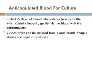 Anticogulated Blood For Culture
 Collect 7-10 ml of blood into a sterile tube or bottle
which contains heparin, gently mix the blood with the
anticoagulant.
 Viruses which can be cultured from blood include dengue
viruses and some arboviruses.
 