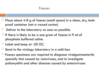Faeces
 Place about 4-8 g of faeces (small spoon) in a clean, dry, leak-
proof container (not a waxed carton)
 Deliver to the laboratory as soon as possible.
 If there is likely to be a one gram of faeces in 9 ml of
phosphate buffered saline.
 Label and keep at -20 OC.
 Send to the virology laboratory in a cold box
 Faeces specimens are required to diagnose viralgastroenteritis
specially that caused by rotaviruses, and to investigate
poliomyelitis and other diseases caused by enteroviruses
 