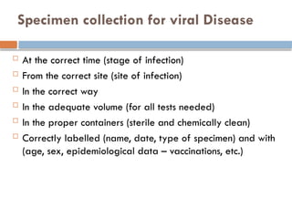 Specimen collection for viral Disease
 At the correct time (stage of infection)
 From the correct site (site of infection)
 In the correct way
 In the adequate volume (for all tests needed)
 In the proper containers (sterile and chemically clean)
 Correctly labelled (name, date, type of specimen) and with
(age, sex, epidemiological data – vaccinations, etc.)
 