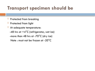 Transport specimen should be
 Protected from breaking
 Protected from light
 At adequate temperature:
-48 hrs at +4°C (refrigerator, wet ice)
-more than 48 hrs at -70°C (dry ice)
Note : must not be frozen at -20°C
 