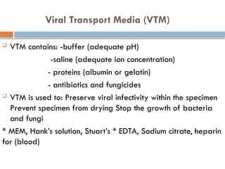 Viral Transport Media (VTM)
 VTM contains: -buffer (adequate pH)
-saline (adequate ion concentration)
- proteins (albumin or gelatin)
- antibiotics and fungicides
 VTM is used to: Preserve viral infectivity within the specimen
Prevent specimen from drying Stop the growth of bacteria
and fungi
* MEM, Hank’s solution, Stuart’s * EDTA, Sodium citrate, heparin
for (blood)
 