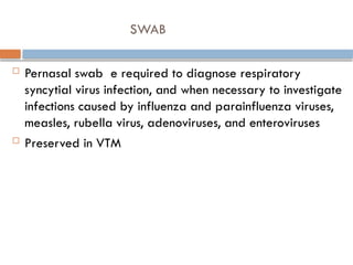 SWAB
 Pernasal swab e required to diagnose respiratory
syncytial virus infection, and when necessary to investigate
infections caused by influenza and parainfluenza viruses,
measles, rubella virus, adenoviruses, and enteroviruses
 Preserved in VTM
 
