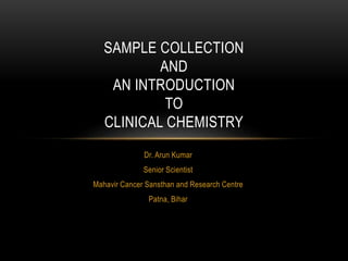 SAMPLE COLLECTION
AND
AN INTRODUCTION
TO
CLINICAL CHEMISTRY
Dr. Arun Kumar
Senior Scientist
Mahavir Cancer Sansthan and Research Centre
Patna, Bihar
 