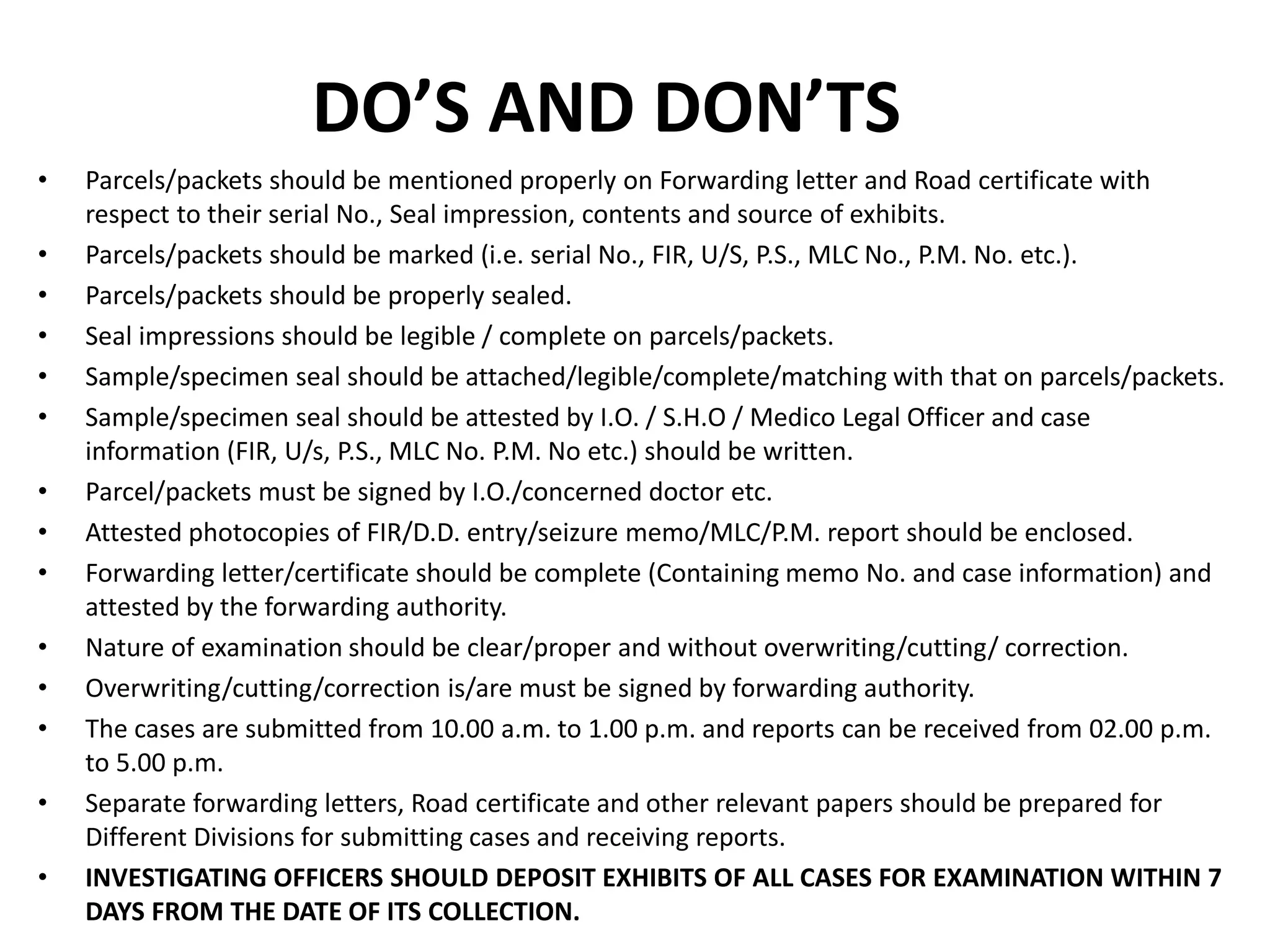 DO’S AND DON’TS
• Parcels/packets should be mentioned properly on Forwarding letter and Road certificate with
respect to their serial No., Seal impression, contents and source of exhibits.
• Parcels/packets should be marked (i.e. serial No., FIR, U/S, P.S., MLC No., P.M. No. etc.).
• Parcels/packets should be properly sealed.
• Seal impressions should be legible / complete on parcels/packets.
• Sample/specimen seal should be attached/legible/complete/matching with that on parcels/packets.
• Sample/specimen seal should be attested by I.O. / S.H.O / Medico Legal Officer and case
information (FIR, U/s, P.S., MLC No. P.M. No etc.) should be written.
• Parcel/packets must be signed by I.O./concerned doctor etc.
• Attested photocopies of FIR/D.D. entry/seizure memo/MLC/P.M. report should be enclosed.
• Forwarding letter/certificate should be complete (Containing memo No. and case information) and
attested by the forwarding authority.
• Nature of examination should be clear/proper and without overwriting/cutting/ correction.
• Overwriting/cutting/correction is/are must be signed by forwarding authority.
• The cases are submitted from 10.00 a.m. to 1.00 p.m. and reports can be received from 02.00 p.m.
to 5.00 p.m.
• Separate forwarding letters, Road certificate and other relevant papers should be prepared for
Different Divisions for submitting cases and receiving reports.
• INVESTIGATING OFFICERS SHOULD DEPOSIT EXHIBITS OF ALL CASES FOR EXAMINATION WITHIN 7
DAYS FROM THE DATE OF ITS COLLECTION.
 