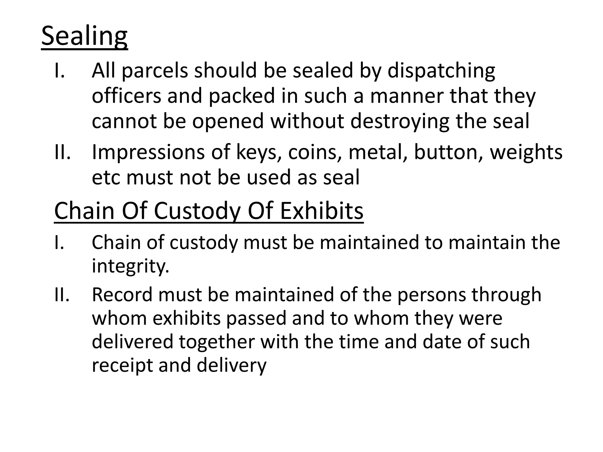 Sealing
I. All parcels should be sealed by dispatching
officers and packed in such a manner that they
cannot be opened without destroying the seal
II. Impressions of keys, coins, metal, button, weights
etc must not be used as seal
Chain Of Custody Of Exhibits
I. Chain of custody must be maintained to maintain the
integrity.
II. Record must be maintained of the persons through
whom exhibits passed and to whom they were
delivered together with the time and date of such
receipt and delivery
 