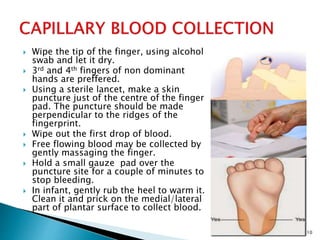  Wipe the tip of the finger, using alcohol
swab and let it dry.
 3rd and 4th fingers of non dominant
hands are preffered.
 Using a sterile lancet, make a skin
puncture just of the centre of the finger
pad. The puncture should be made
perpendicular to the ridges of the
fingerprint.
 Wipe out the first drop of blood.
 Free flowing blood may be collected by
gently massaging the finger.
 Hold a small gauze pad over the
puncture site for a couple of minutes to
stop bleeding.
 In infant, gently rub the heel to warm it.
Clean it and prick on the medial/lateral
part of plantar surface to collect blood.
10
 
