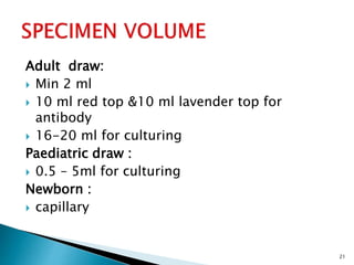 Adult draw:
 Min 2 ml
 10 ml red top &10 ml lavender top for
antibody
 16-20 ml for culturing
Paediatric draw :
 0.5 – 5ml for culturing
Newborn :
 capillary
21
 