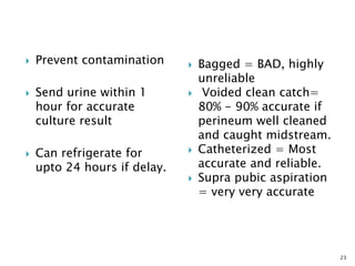  Prevent contamination
 Send urine within 1
hour for accurate
culture result
 Can refrigerate for
upto 24 hours if delay.
 Bagged = BAD, highly
unreliable
 Voided clean catch=
80% - 90% accurate if
perineum well cleaned
and caught midstream.
 Catheterized = Most
accurate and reliable.
 Supra pubic aspiration
= very very accurate
23
 