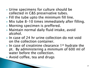  Urine specimens for culture should be
collected in C&S preservative tubes.
 Fill the tube upto the minimum fill line.
 Mix tube 8-10 times immediately after filling.
 Morning specimen is preffered.
 Maintain normal daily fluid intake, avoid
alcohol.
 In case of 24 hr urine collection do not void
on the collection container.
 In case of creatinine clearance 1st hydrate the
pt. By administering a minimum of 600 ml of
water before the collection.
 Avoid coffee, tea and drugs
24
 