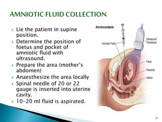  Lie the patient in supine
position.
 Determine the position of
foetus and pocket of
amniotic fluid with
ultrasound.
 Prepare the area (mother’s
abdomen)
 Anaesthesize the area locally
 Spinal needle of 20 or 22
gauge is inserted into uterine
cavity.
 10-20 ml fluid is aspirated.
37
 