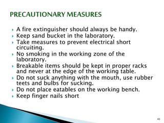  A fire extinguisher should always be handy.
 Keep sand bucket in the laboratory.
 Take measures to prevent electrical short
circuiting.
 No smoking in the working zone of the
laboratory.
 Breakable items should be kept in proper racks
and never at the edge of the working table.
 Do not suck anything with the mouth, use rubber
teets and bulbs for sucking.
 Do not place eatables on the working bench.
 Keep finger nails short
40
 