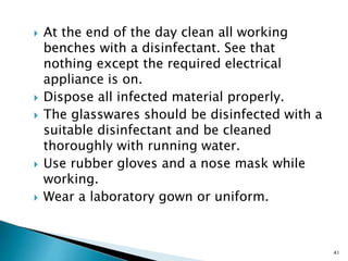  At the end of the day clean all working
benches with a disinfectant. See that
nothing except the required electrical
appliance is on.
 Dispose all infected material properly.
 The glasswares should be disinfected with a
suitable disinfectant and be cleaned
thoroughly with running water.
 Use rubber gloves and a nose mask while
working.
 Wear a laboratory gown or uniform.
41
 