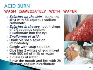  Splashes on the skin : bathe the
area with 5% aqueous sodium
carbonate.
 Splashes in the eye : put 4 drops
of 2% aqueous sodium
bicarbonate into the eye.
 Swallowing of acid :
 Drink 5% soap solution
immediately
 Gurgle with soap solution
 Give him 2 whites of egg mixed
with 500 ml of milk or water
 3 glasses of water
 Rinse the mouth and lips with 2%
aqueous sodium bicarbonate
47
 