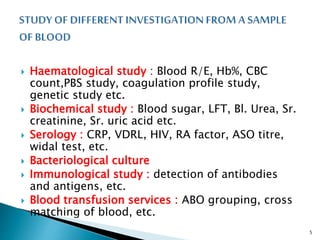  Haematological study : Blood R/E, Hb%, CBC
count,PBS study, coagulation profile study,
genetic study etc.
 Biochemical study : Blood sugar, LFT, Bl. Urea, Sr.
creatinine, Sr. uric acid etc.
 Serology : CRP, VDRL, HIV, RA factor, ASO titre,
widal test, etc.
 Bacteriological culture
 Immunological study : detection of antibodies
and antigens, etc.
 Blood transfusion services : ABO grouping, cross
matching of blood, etc.
5
 