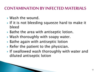  Wash the wound.
 If it is not bleeding squeeze hard to make it
bleed
 Bathe the area with antiseptic lotion.
 Wash thoroughly with soapy water.
 Bathe again with antiseptic lotion
 Refer the patient to the physician.
 If swallowed wash thoroughly with water and
diluted antiseptic lotion
52
 