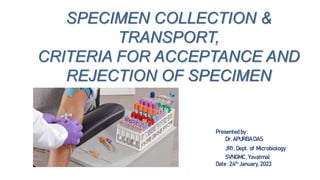 SPECIMEN COLLECTION &
TRANSPORT,
CRITERIA FOR ACCEPTANCE AND
REJECTION OF SPECIMEN
Presented by :
Dr. APURBADAS
JR1 , Dept. of Microbiology
SVNGMC, Yavatmal
Date : 24th January, 2023
 