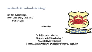 Sample collection in clinical microbiology
Dr. Ajit Kumar Singh
(MD Laboratory Medicine)
PGT 1st year
Guided by
Dr. Subhranshu Mandal
M.B.B.S. M.D (Microbiology)
Specialist Microbiologist
CHITTRANJAN NATIONAL CANCER INSTITUTE , KOLKATA
 