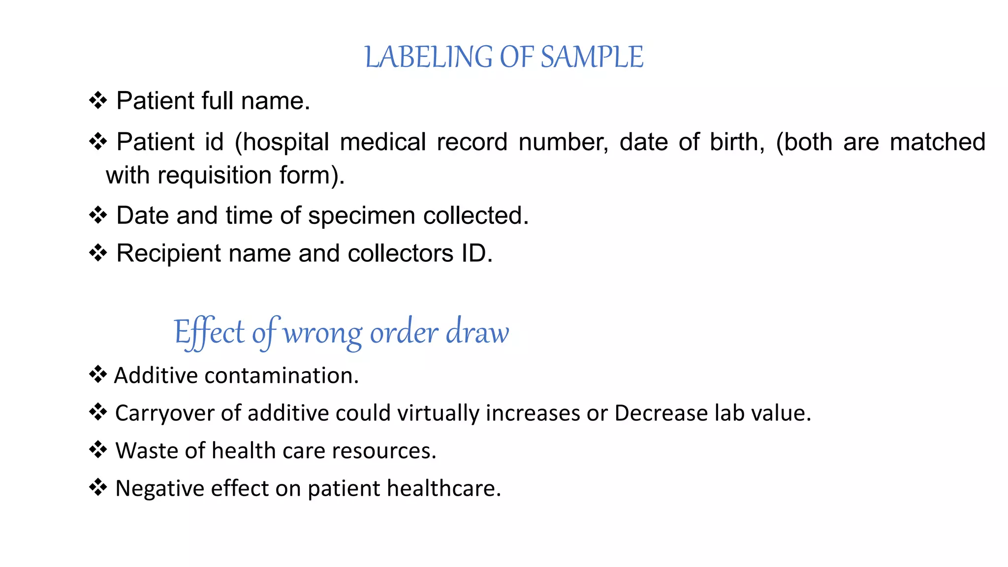 LABELING OF SAMPLE
 Patient full name.
 Patient id (hospital medical record number, date of birth, (both are matched
with requisition form).
 Date and time of specimen collected.
 Recipient name and collectors ID.
Effect of wrong order draw
 Additive contamination.
 Carryover of additive could virtually increases or Decrease lab value.
 Waste of health care resources.
 Negative effect on patient healthcare.
 