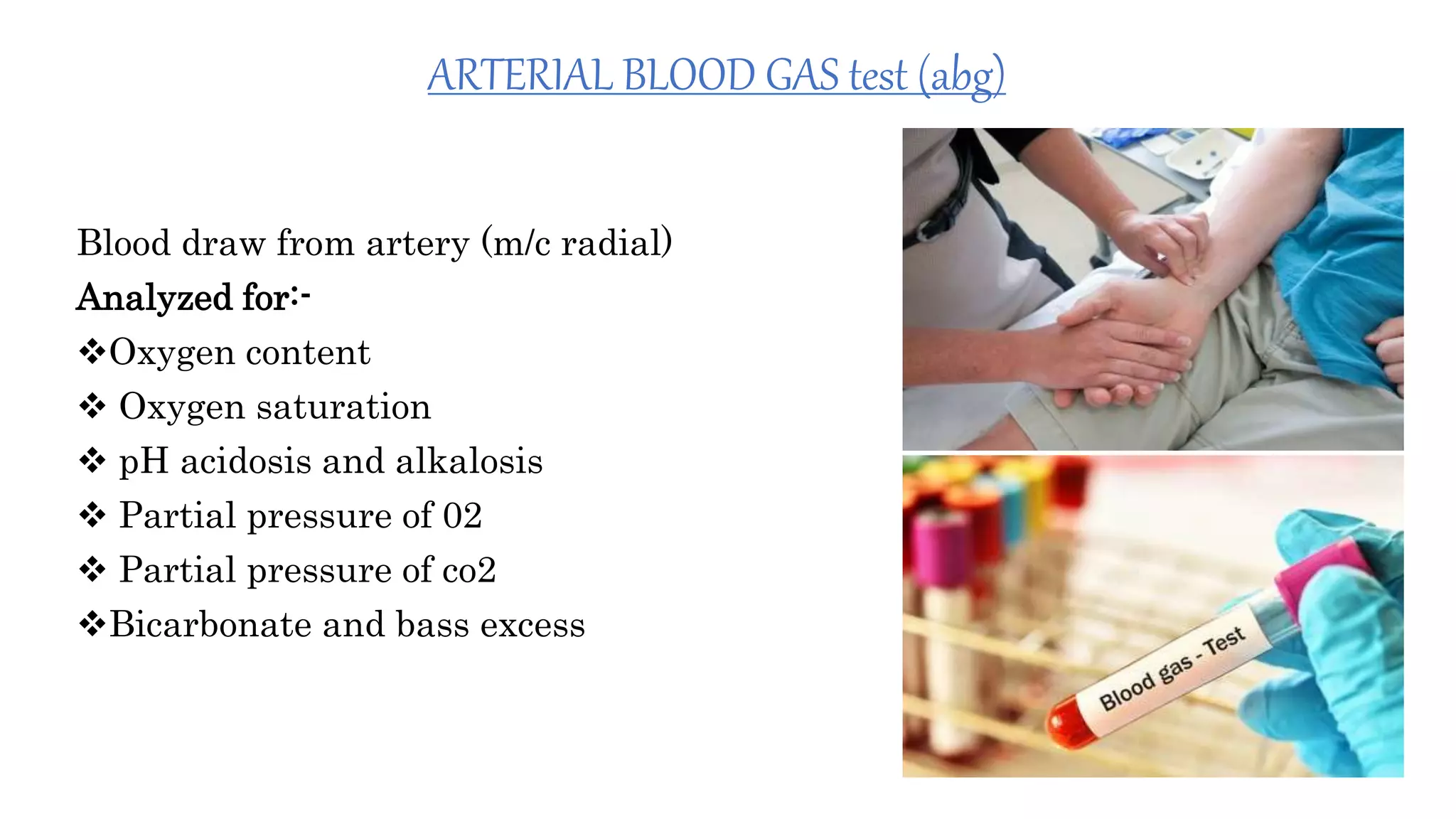 ARTERIAL BLOOD GAS test (abg)
Blood draw from artery (m/c radial)
Analyzed for:-
Oxygen content
 Oxygen saturation
 pH acidosis and alkalosis
 Partial pressure of 02
 Partial pressure of co2
Bicarbonate and bass excess
 