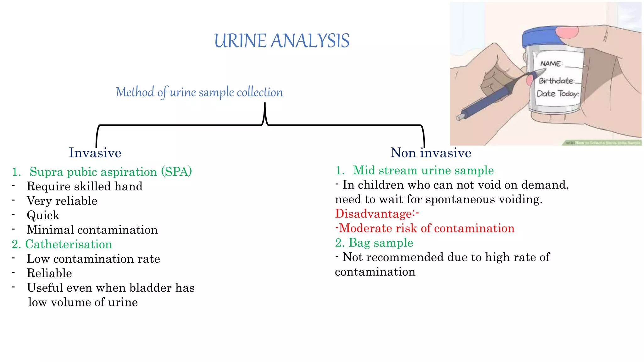 URINE ANALYSIS
Method of urine sample collection
Invasive Non invasive
1. Supra pubic aspiration (SPA)
- Require skilled hand
- Very reliable
- Quick
- Minimal contamination
2. Catheterisation
- Low contamination rate
- Reliable
- Useful even when bladder has
low volume of urine
1. Mid stream urine sample
- In children who can not void on demand,
need to wait for spontaneous voiding.
Disadvantage:-
-Moderate risk of contamination
2. Bag sample
- Not recommended due to high rate of
contamination
 