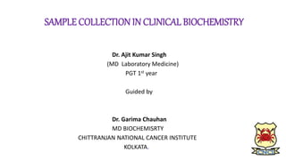 SAMPLE COLLECTION IN CLINICAL BIOCHEMISTRY
Dr. Ajit Kumar Singh
(MD Laboratory Medicine)
PGT 1st year
Guided by
Dr. Garima Chauhan
MD BIOCHEMISRTY
CHITTRANJAN NATIONAL CANCER INSTITUTE
KOLKATA.
 