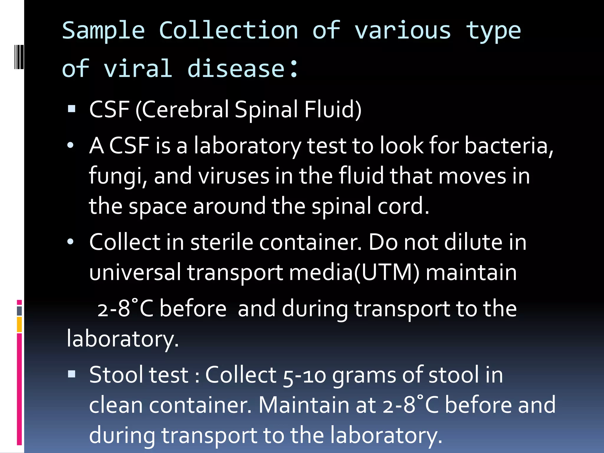 Sample Collection of various type
of viral disease:
 CSF (Cerebral Spinal Fluid)
• A CSF is a laboratory test to look for bacteria,
fungi, and viruses in the fluid that moves in
the space around the spinal cord.
• Collect in sterile container. Do not dilute in
universal transport media(UTM) maintain
2-8˚C before and during transport to the
laboratory.
 Stool test : Collect 5-10 grams of stool in
clean container. Maintain at 2-8˚C before and
during transport to the laboratory.
 