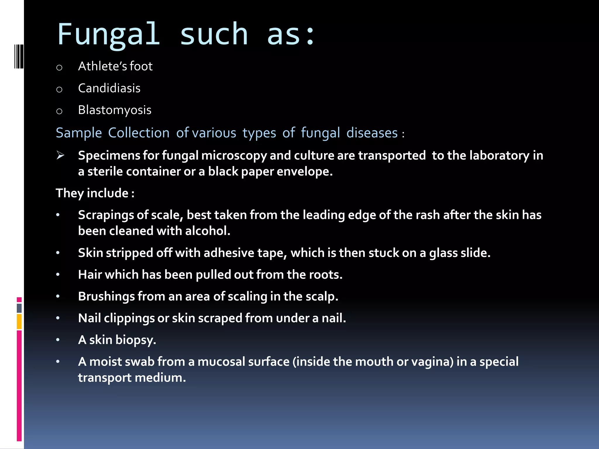 Fungal such as:
o Athlete’s foot
o Candidiasis
o Blastomyosis
Sample Collection of various types of fungal diseases :
 Specimens for fungal microscopy and culture are transported to the laboratory in
a sterile container or a black paper envelope.
They include :
• Scrapings of scale, best taken from the leading edge of the rash after the skin has
been cleaned with alcohol.
• Skin stripped off with adhesive tape, which is then stuck on a glass slide.
• Hair which has been pulled out from the roots.
• Brushings from an area of scaling in the scalp.
• Nail clippings or skin scraped from under a nail.
• A skin biopsy.
• A moist swab from a mucosal surface (inside the mouth or vagina) in a special
transport medium.
 
