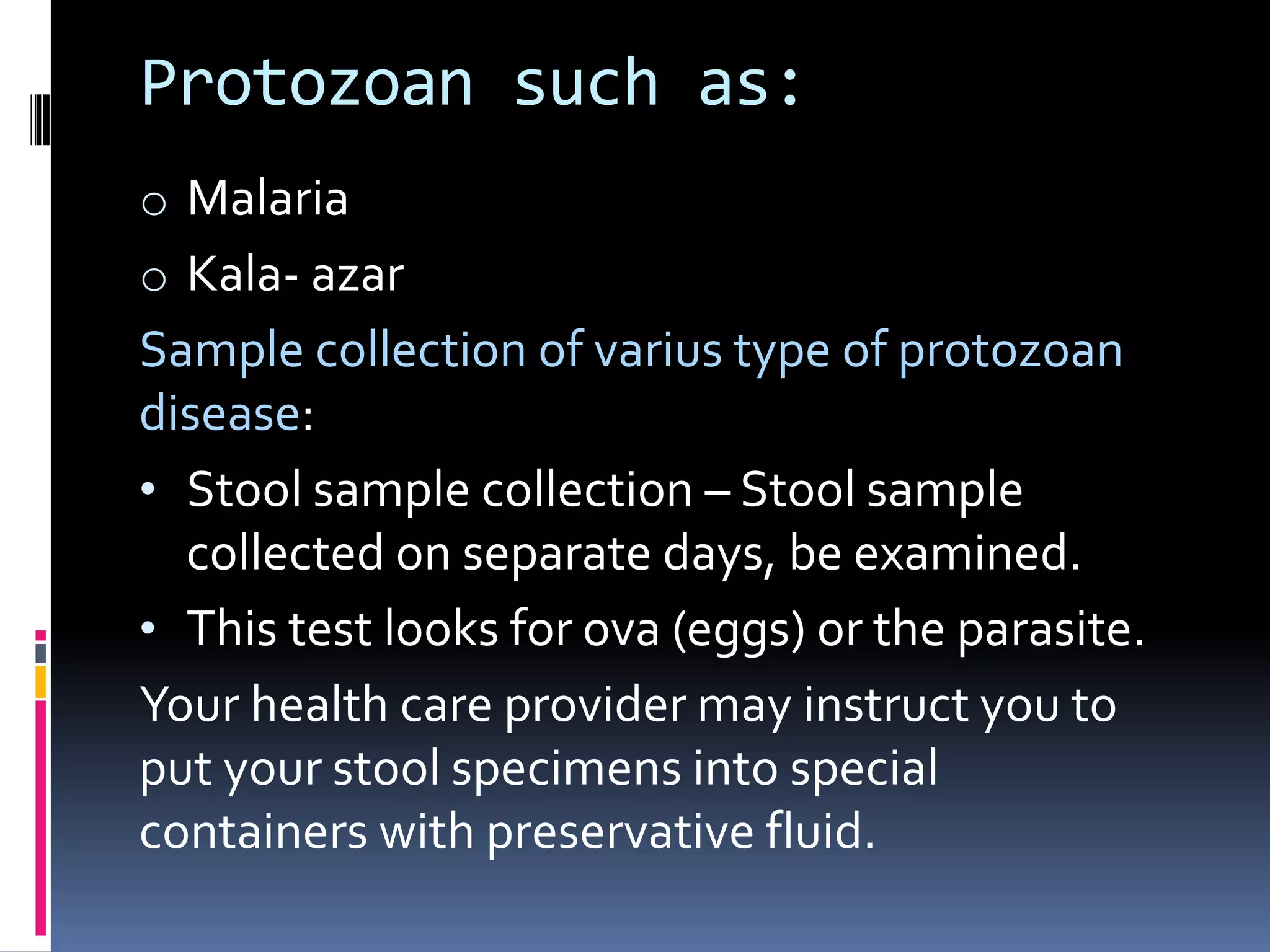 Protozoan such as:
o Malaria
o Kala- azar
Sample collection of varius type of protozoan
disease:
• Stool sample collection – Stool sample
collected on separate days, be examined.
• This test looks for ova (eggs) or the parasite.
Your health care provider may instruct you to
put your stool specimens into special
containers with preservative fluid.
 