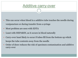 Additive carry-over
 This can occur when blood in a additive tube touches the needle during
venipuncture or during transfer from a syringe
 Most problem are seen with EDTA
 Least with HEPARIN, as it occurs in blood naturally
 Carry-over least likely to occur if tubes fill from the bottom up which
keeps the tube contents away from the needle
 Order of draw reduces the risk of specimen contamination and additive
carry-over
 