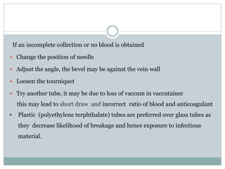 If an incomplete collection or no blood is obtained
 Change the position of needle
 Adjust the angle, the bevel may be against the vein wall
 Loosen the tourniquet
 Try another tube, it may be due to loss of vaccum in vaccutainer
this may lead to short draw and incorrect ratio of blood and anticoagulant
• Plastic (polyethylene terphthalate) tubes are preferred over glass tubes as
they decrease likelihood of breakage and hence exposure to infectious
material.
 