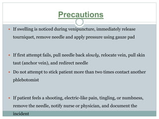 Precautions
 If swelling is noticed during venipuncture, immediately release
tourniquet, remove needle and apply pressure using gauze pad
 If first attempt fails, pull needle back slowly, relocate vein, pull skin
taut (anchor vein), and redirect needle
 Do not attempt to stick patient more than two times contact another
phlebotomist
 If patient feels a shooting, electric-like pain, tingling, or numbness,
remove the needle, notify nurse or physician, and document the
incident
 
