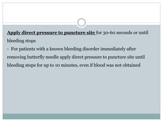 Apply direct pressure to puncture site for 30-60 seconds or until
bleeding stops
- For patients with a known bleeding disorder immediately after
removing butterfly needle apply direct pressure to puncture site until
bleeding stops for up to 10 minutes, even if blood was not obtained
 